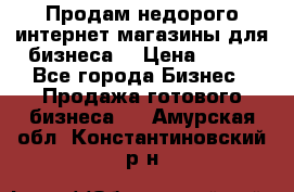 Продам недорого интернет-магазины для бизнеса  › Цена ­ 990 - Все города Бизнес » Продажа готового бизнеса   . Амурская обл.,Константиновский р-н